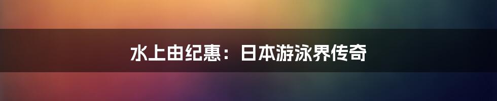 水上由纪惠:日本游泳界传奇