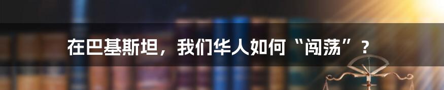 在巴基斯坦,我们华人如何“闯荡”?