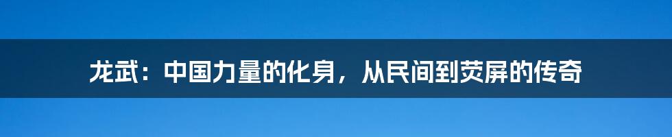 龙武:中国力量的化身,从民间到荧屏的传奇