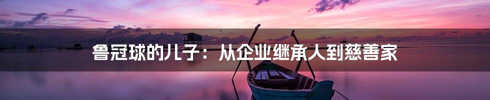 鲁冠球的儿子:从企业继承人到慈善家