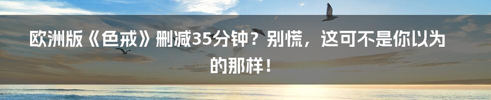 欧洲版《色戒》删减35分钟?别慌,这可不是你以为的那样!