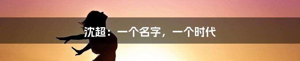 沈超：一个名字，一个时代