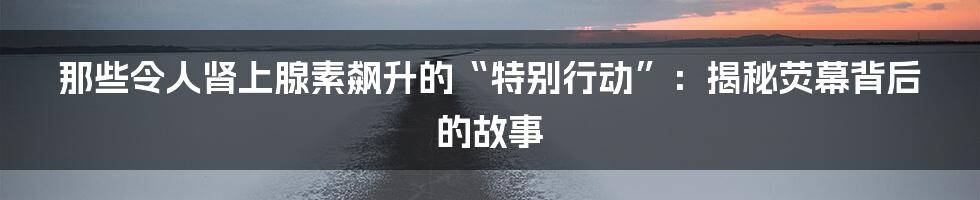 那些令人肾上腺素飙升的“特别行动”:揭秘荧幕背后的故事
