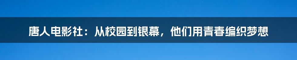 唐人电影社：从校园到银幕，他们用青春编织梦想