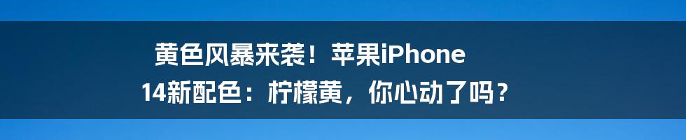 黄色风暴来袭!苹果iPhone 14新配色:柠檬黄,你心动了吗?