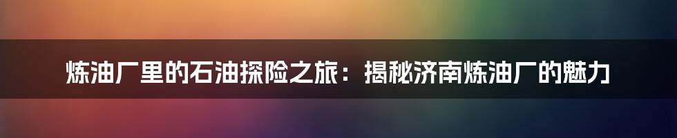 炼油厂里的石油探险之旅:揭秘济南炼油厂的魅力