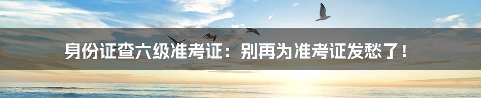 身份证查六级准考证:别再为准考证发愁了!