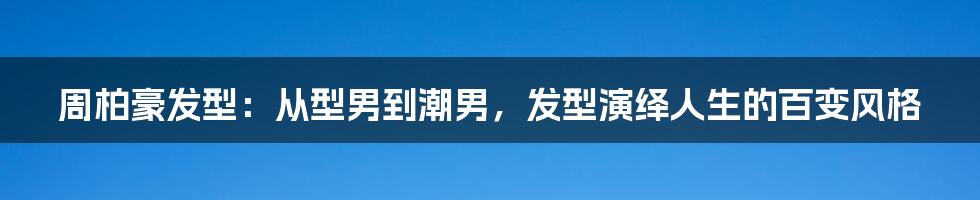 周柏豪发型:从型男到潮男,发型演绎人生的百变风格