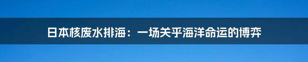 日本核废水排海:一场关乎海洋命运的博弈