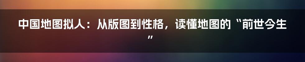 中国地图拟人:从版图到性格,读懂地图的“前世今生”