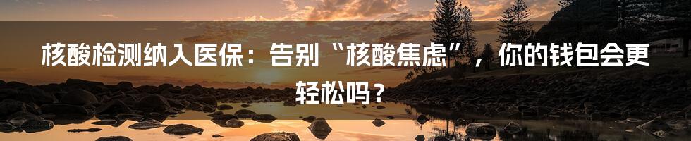 核酸检测纳入医保:告别“核酸焦虑”,你的钱包会更轻松吗?