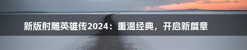 新版射雕英雄传2024:重温经典,开启新篇章