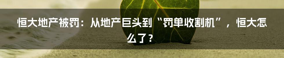 恒大地产被罚:从地产巨头到“罚单收割机”,恒大怎么了?