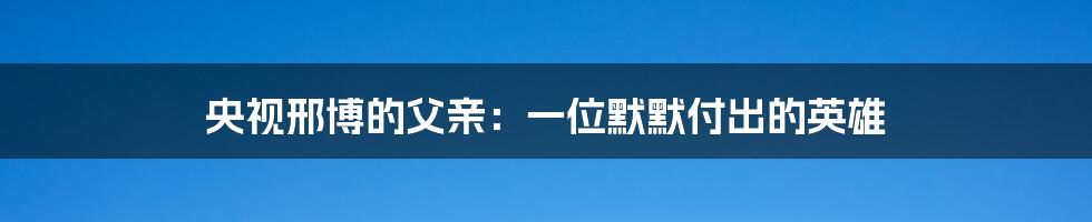 央视邢博的父亲:一位默默付出的英雄