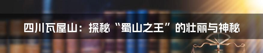 四川瓦屋山:探秘“蜀山之王”的壮丽与神秘