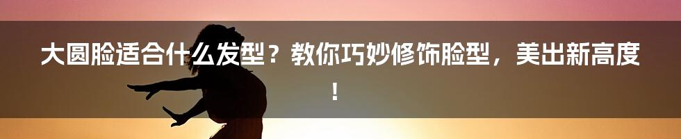 大圆脸适合什么发型?教你巧妙修饰脸型,美出新高度!