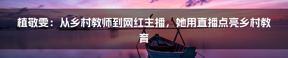植敬雯：从乡村教师到网红主播，她用直播点亮乡村教育
