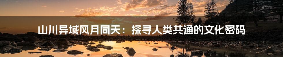 山川异域风月同天:探寻人类共通的文化密码