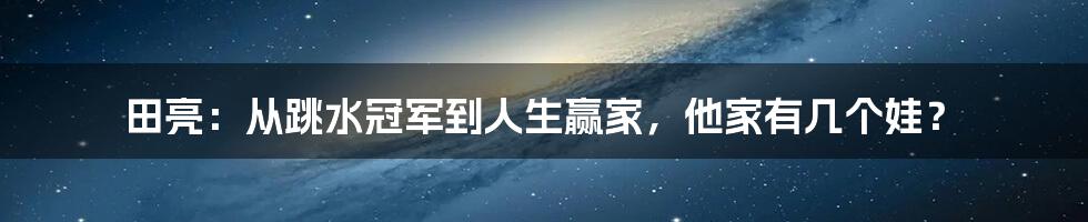 田亮:从跳水冠军到人生赢家,他家有几个娃?