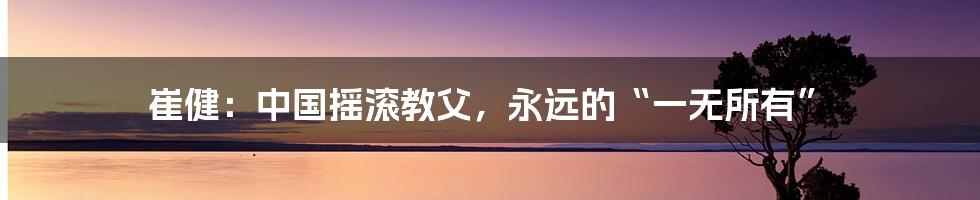 崔健：中国摇滚教父，永远的“一无所有”