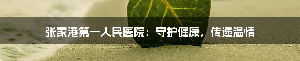 张家港第一人民医院:守护健康,传递温情