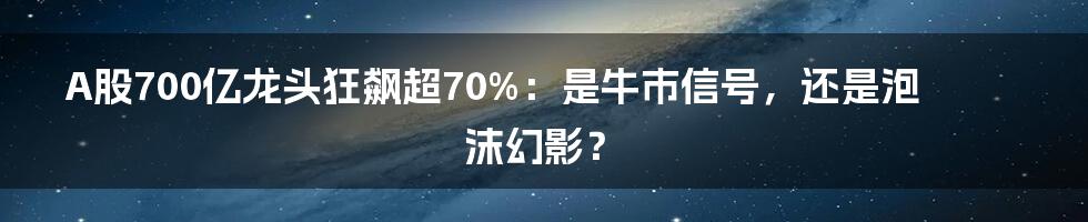 A股700亿龙头狂飙超70%:是牛市信号,还是泡沫幻影?
