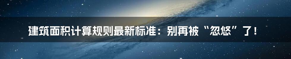 建筑面积计算规则最新标准:别再被“忽悠”了!