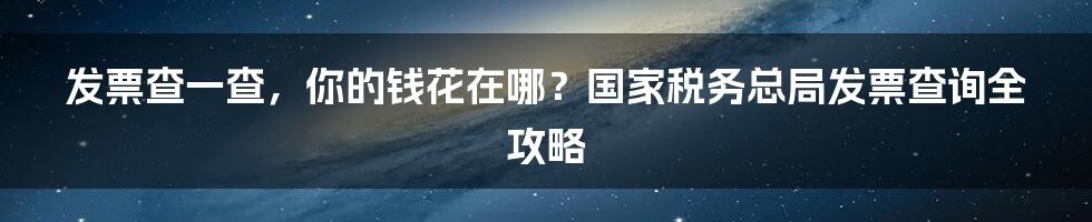 发票查一查,你的钱花在哪?国家税务总局发票查询全攻略