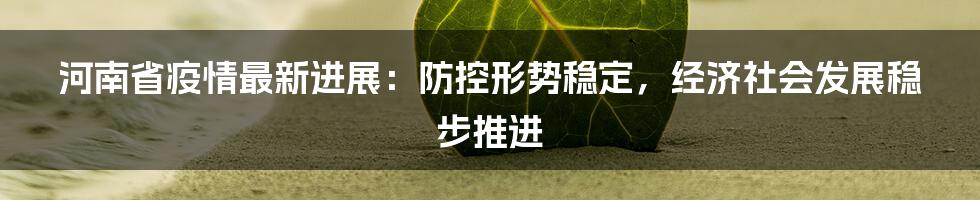 河南省疫情最新进展:防控形势稳定,经济社会发展稳步推进