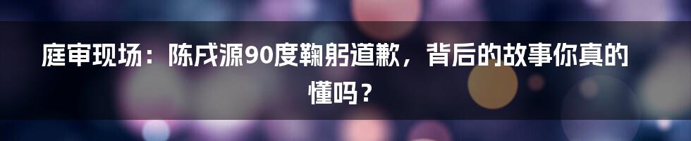 庭审现场:陈戌源90度鞠躬道歉,背后的故事你真的懂吗?