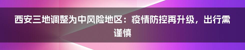 西安三地调整为中风险地区:疫情防控再升级,出行需谨慎