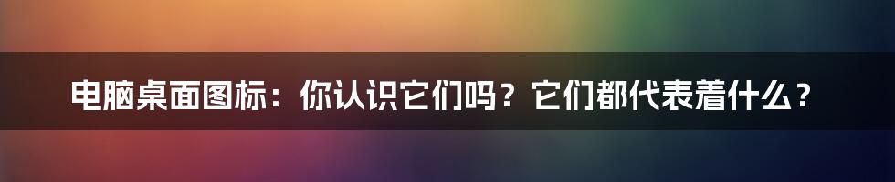 电脑桌面图标：你认识它们吗？它们都代表着什么？