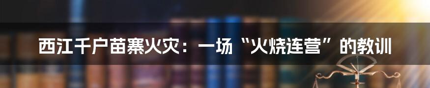 西江千户苗寨火灾:一场“火烧连营”的教训