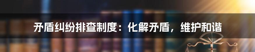 矛盾纠纷排查制度:化解矛盾,维护和谐