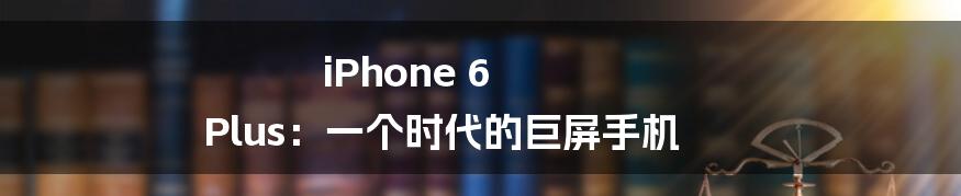 iPhone 6 Plus:一个时代的巨屏手机