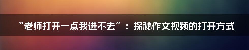 “老师打开一点我进不去”:探秘作文视频的打开方式
