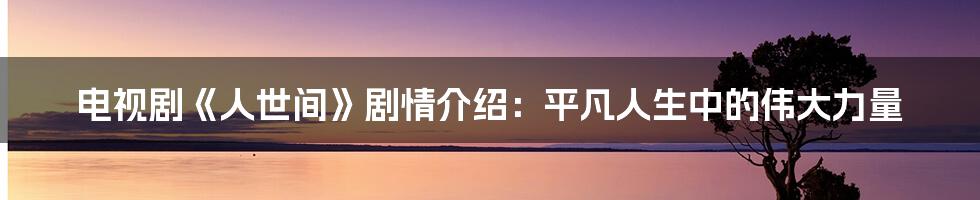 电视剧《人世间》剧情介绍:平凡人生中的伟大力量