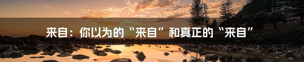 来自:你以为的“来自”和真正的“来自”