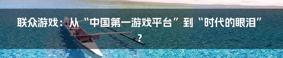 联众游戏:从“中国第一游戏平台”到“时代的眼泪”?