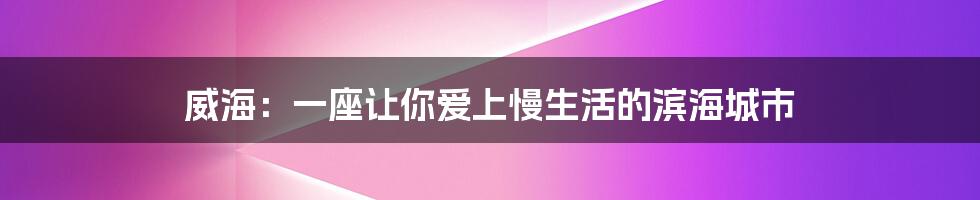 威海:一座让你爱上慢生活的滨海城市