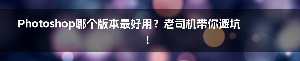 Photoshop哪个版本最好用?老司机带你避坑!