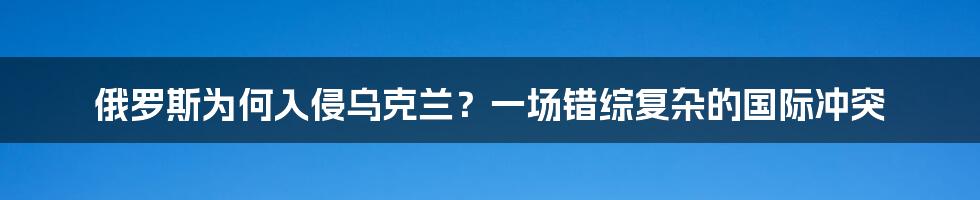 俄罗斯为何入侵乌克兰?一场错综复杂的国际冲突