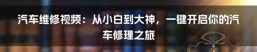 汽车维修视频:从小白到大神,一键开启你的汽车修理之旅