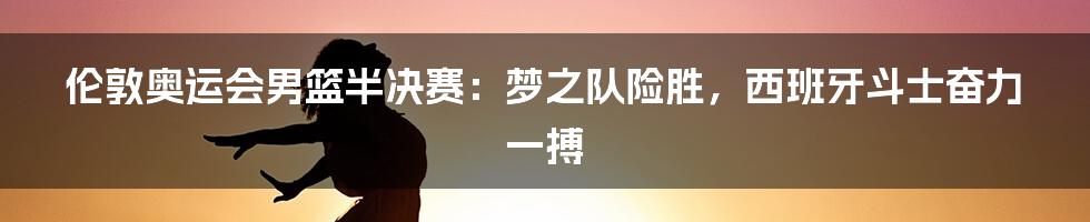 伦敦奥运会男篮半决赛:梦之队险胜,西班牙斗士奋力一搏