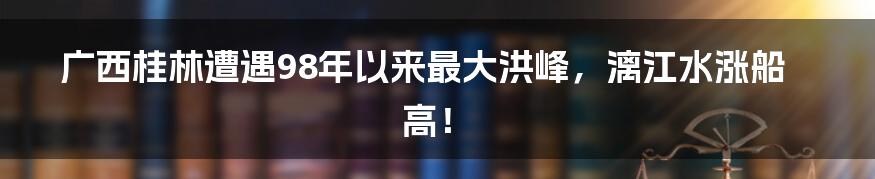 广西桂林遭遇98年以来最大洪峰,漓江水涨船高!