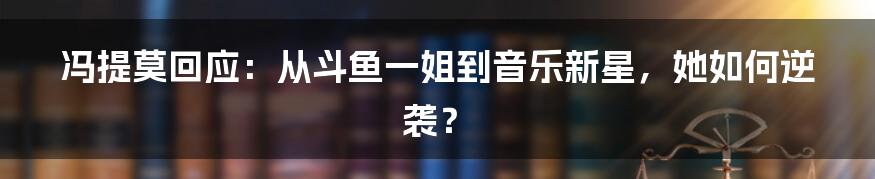 冯提莫回应:从斗鱼一姐到音乐新星,她如何逆袭?