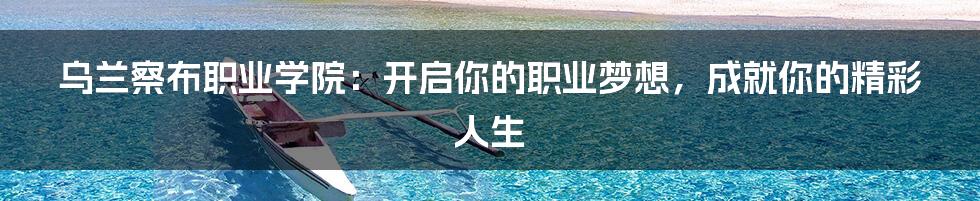 乌兰察布职业学院:开启你的职业梦想,成就你的精彩人生
