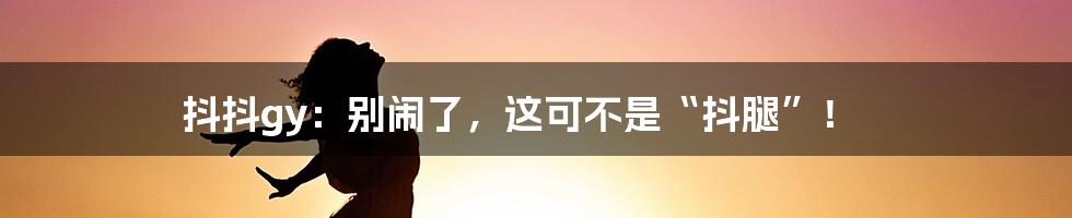 抖抖gy:别闹了,这可不是“抖腿”!