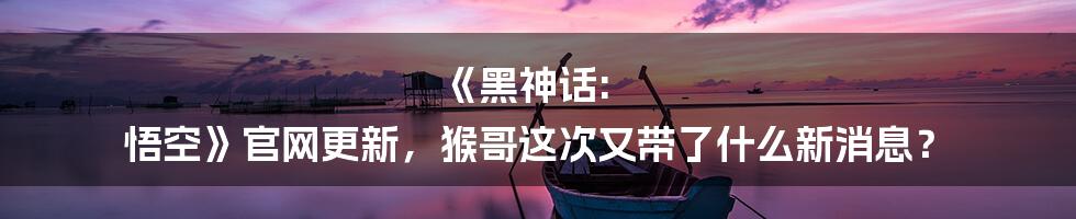 《黑神话: 悟空》官网更新,猴哥这次又带了什么新消息?