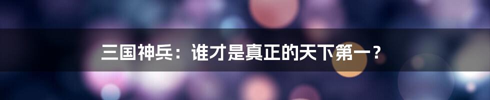 三国神兵:谁才是真正的天下第一?